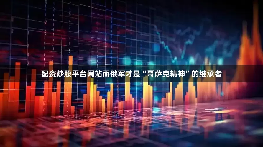 配资炒股平台网站而俄军才是“哥萨克精神”的继承者